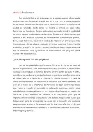 Acción 2: Ruta flamenca.
Con posterioridad a las actividades de la acción anterior, el alumnado
realizará una ruta flamenca fuera del aula en la que conocerá otros aspectos
de la cultura flamenca en relación con el patrimonio artístico y cultural de la
ciudad de Granada, desde donde se iniciará la primera de estas rutas
flamencas por Andalucía. Durante esta ruta el alumnado tendrá la posibilidad
de visitar lugares emblemáticos de la cultura flamenca al mismo tiempo que
aprende in situ aspectos concretos del flamenco tales como compás, palmas,
baile, palos flamencos, etc. Con el objetivo de introducir un enfoque aún más
interdisciplinar, dichas rutas se realizarán en lengua extranjera (inglés, francés
o alemán) a petición del centro. Las responsables de llevar a cabo esta ruta
con el alumnado serán igualmente las coordinadoras del programa (Alba
Correa y Mª José Ramírez).
¿Qué perseguimos con este programa?
Una de las prioridades de Flamenco Educa en Acción es sin duda el
facilitar al profesorado unas herramientas básicas y concretas a través de las
cuáles pueda introducir el flamenco de forma efectiva dentro del aula. A tal fin,
consideramos que la manera más efectiva de proporcionar esta formación para
el profesorado es a través de la observación directa, mostrando durante la
clase que impartiremos las actividades e iniciativas que hemos realizado con
éxito en el marco de la enseñanza del flamenco. Es decir, durante las clases
que vamos a impartir al alumnado no solamente queremos ofrecer unas
actividades de difusión del flamenco sino facilitar al profesorado un modelo de
actuación y una selección de recursos a su disposición para que la
implantación del flamenco en el aula sea una realidad. No podemos olvidar que
todavía gran parte del profesorado no cuenta con la formación y la confianza
necesaria para acercar el flamenco al aula de una forma efectiva, por lo que
consideramos de extremada importancia la presentación directa de actividades,
metodologías y técnicas.
 