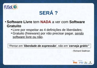 SERÁ ?
●
Software Livre tem NADA a ver com Software
Gratuito
➔
Livre por respeitar as 4 definições de liberdades;
➔
Gratuito (freeware) por não precisar pagar, sendo
software livre ou não.
“Pense em 'liberdade de expressão', não em 'cerveja grátis'”
- Richard Stallman
 