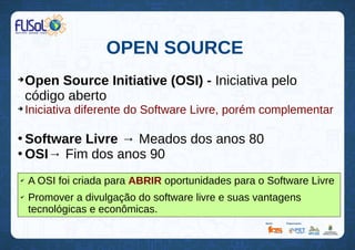 OPEN SOURCE
➔
Open Source Initiative (OSI) - Iniciativa pelo
código aberto
➔
Iniciativa diferente do Software Livre, porém complementar
●
Software Livre → Meados dos anos 80
●
OSI→ Fim dos anos 90
✔
A OSI foi criada para ABRIR oportunidades para o Software Livre
✔
Promover a divulgação do software livre e suas vantagens
tecnológicas e econômicas.
 