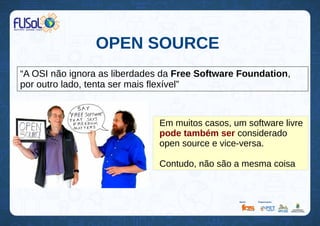 OPEN SOURCE
“A OSI não ignora as liberdades da Free Software Foundation,
por outro lado, tenta ser mais flexível”
Em muitos casos, um software livre
pode também ser considerado
open source e vice-versa.
Contudo, não são a mesma coisa
 