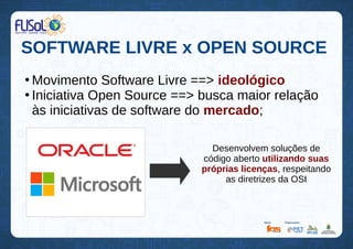 SOFTWARE LIVRE x OPEN SOURCE
●
Movimento Software Livre ==> ideológico
●
Iniciativa Open Source ==> busca maior relação
às iniciativas de software do mercado;
Desenvolvem soluções de
código aberto utilizando suas
próprias licenças, respeitando
as diretrizes da OSI
 
