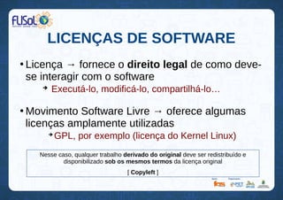 LICENÇAS DE SOFTWARE
●
Licença → fornece o direito legal de como deve-
se interagir com o software
➔
Executá-lo, modificá-lo, compartilhá-lo…
●
Movimento Software Livre → oferece algumas
licenças amplamente utilizadas
➔
GPL, por exemplo (licença do Kernel Linux)
Nesse caso, qualquer trabalho derivado do original deve ser redistribuído e
disponibilizado sob os mesmos termos da licença original
[ Copyleft ]
 