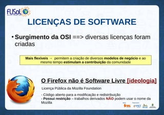 LICENÇAS DE SOFTWARE
●
Surgimento da OSI ==> diversas licenças foram
criadas
Mais flexíveis → permitem a criação de diversos modelos de negócio e ao
mesmo tempo estimulam a contribuição da comunidade
O Firefox não é Software Livre [ideologia]
Licença Pública da Mozilla Foundation
- Código aberto para a modificação e redistribuição
- Possui restrição – trabalhos derivados NÃO podem usar o nome da
Mozilla
 