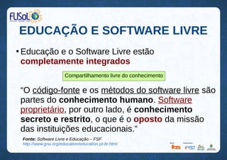 EDUCAÇÃO E SOFTWARE LIVRE
●
Educação e o Software Livre estão
completamente integrados
“O código-fonte e os métodos do software livre são
partes do conhecimento humano. Software
proprietário, por outro lado, é conhecimento
secreto e restrito, o que é o oposto da missão
das instituições educacionais.”
Compartilhamento livre do conhecimento
Fonte: Software Livre e Educação – FSF
http://www.gnu.org/education/education.pt-br.html
 
