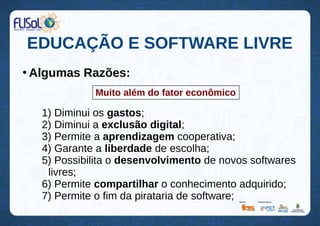 EDUCAÇÃO E SOFTWARE LIVRE
●
Algumas Razões:
1) Diminui os gastos;
2) Diminui a exclusão digital;
3) Permite a aprendizagem cooperativa;
4) Garante a liberdade de escolha;
5) Possibilita o desenvolvimento de novos softwares
livres;
6) Permite compartilhar o conhecimento adquirido;
7) Permite o fim da pirataria de software;
Muito além do fator econômico
 