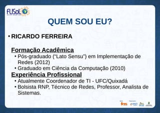 QUEM SOU EU?
●
RICARDO FERREIRA
Formação Acadêmica
●
Pós-graduado (“Lato Sensu”) em Implementação de
Redes (2012)
●
Graduado em Ciência da Computação (2010)
Experiência Profissional
●
Atualmente Coordenador de TI - UFC/Quixadá
●
Bolsista RNP, Técnico de Redes, Professor, Analista de
Sistemas.
 