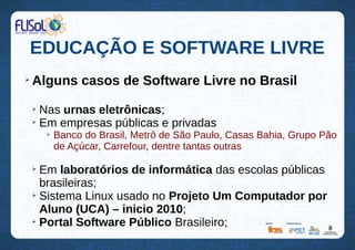 EDUCAÇÃO E SOFTWARE LIVRE
➢
Alguns casos de Software Livre no Brasil
➢
Nas urnas eletrônicas;
➢
Em empresas públicas e privadas
➢
Banco do Brasil, Metrô de São Paulo, Casas Bahia, Grupo Pão
de Açúcar, Carrefour, dentre tantas outras
➢
Em laboratórios de informática das escolas públicas
brasileiras;
➢
Sistema Linux usado no Projeto Um Computador por
Aluno (UCA) – inicio 2010;
➢
Portal Software Público Brasileiro;
 