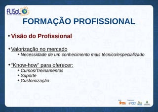 FORMAÇÃO PROFISSIONAL
●
Visão do Profissional
➔
Valorização no mercado
➔
Necessidade de um conhecimento mais técnico/especializado
➔
“Know-how” para oferecer:
➔
Cursos/Treinamentos
➔
Suporte
➔
Customização
 