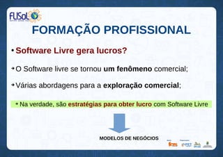 FORMAÇÃO PROFISSIONAL
●
Software Livre gera lucros?
➔
O Software livre se tornou um fenômeno comercial;
➔
Várias abordagens para a exploração comercial;
➔
Na verdade, são estratégias para obter lucro com Software Livre
MODELOS DE NEGÓCIOS
 