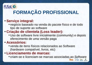 FORMAÇÃO PROFISSIONAL

Serviço integral:
➔
negócio baseado na venda do pacote físico e de todo
tipo de suporte ao software

Criação de clientela (Loss leader):
➔
Uso de software livre inicialmente (community) e depois
oferecimento de uma versão paga

Acessórios:
➔
venda de itens físicos relacionados ao Software
(hardware compatível, livros, etc)

Licenciamento de marcas:
➔
criam-se e licenciam-se marcas associadas ao Software
 