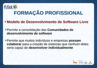 FORMAÇÃO PROFISSIONAL

Modelo de Desenvolvimento de Software Livre
➔
Permite a consolidação das Comunidades de
desenvolvimento de software
➔
Permite que muitos indivíduos e empresas possam
colaborar para a criação de sistemas que nenhum deles
seria capaz de desenvolver individualmente
 