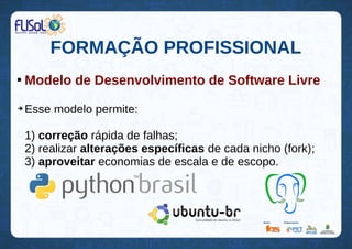 FORMAÇÃO PROFISSIONAL

Modelo de Desenvolvimento de Software Livre
➔
Esse modelo permite:
1) correção rápida de falhas;
2) realizar alterações específicas de cada nicho (fork);
3) aproveitar economias de escala e de escopo.
 