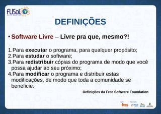 DEFINIÇÕES
●
Software Livre – Livre pra que, mesmo?!
1.Para executar o programa, para qualquer propósito;
2.Para estudar o software;
3.Para redistribuir cópias do programa de modo que você
possa ajudar ao seu próximo;
4.Para modificar o programa e distribuir estas
modificações, de modo que toda a comunidade se
beneficie.
Definições da Free Software Foundation
 