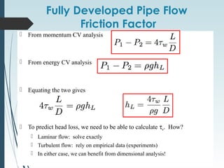 Fully Developed Pipe Flow
Friction Factor
 From momentum CV analysis
 From energy CV analysis
 Equating the two gives
 To predict head loss, we need to be able to calculate τw. How?
 Laminar flow: solve exactly
 Turbulent flow: rely on empirical data (experiments)
 In either case, we can benefit from dimensional analysis!
 