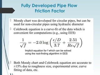 Fully Developed Pipe Flow
Friction Factor
 Moody chart was developed for circular pipes, but can be
used for non-circular pipes using hydraulic diameter
 Colebrook equation is a curve-fit of the data which is
convenient for computations (e.g., using EES)
 Both Moody chart and Colebrook equation are accurate to
±15% due to roughness size, experimental error, curve
fitting of data, etc.
Implicit equation for f which can be solved
using the root-finding algorithm in EES
 