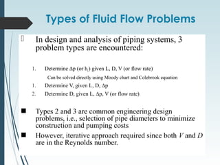 Types of Fluid Flow Problems
 In design and analysis of piping systems, 3
problem types are encountered:
1. Determine ∆p (or hL) given L, D, V (or flow rate)
Can be solved directly using Moody chart and Colebrook equation
1. Determine V, given L, D, ∆p
2. Determine D, given L, ∆p, V (or flow rate)
Types 2 and 3 are common engineering design
problems, i.e., selection of pipe diameters to minimize
construction and pumping costs
However, iterative approach required since both V and D
are in the Reynolds number.
 