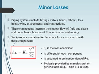 Minor Losses
 Piping systems include fittings, valves, bends, elbows, tees,
inlets, exits, enlargements, and contractions.
 These components interrupt the smooth flow of fluid and cause
additional losses because of flow separation and mixing
 We introduce a relation for the minor losses associated with
these components
• KL is the loss coefficient.
• Is different for each component.
• Is assumed to be independent of Re.
• Typically provided by manufacturer or
generic table (e.g., Table 8-4 in text).
 