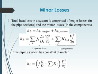 Minor Losses
 Total head loss in a system is comprised of major losses (in
the pipe sections) and the minor losses (in the components)
 If the piping system has constant diameter
i pipe sections j components
 