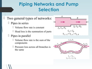 Piping Networks and Pump
Selection
 Two general types of networks:
 Pipes in series
 Volume flow rate is constant
 Head loss is the summation of parts
 Pipes in parallel
 Volume flow rate is the sum of the
components
 Pressure loss across all branches is
the same
 