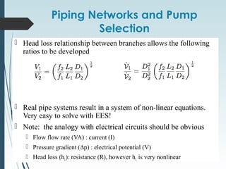 Piping Networks and Pump
Selection
 Head loss relationship between branches allows the following
ratios to be developed
 Real pipe systems result in a system of non-linear equations.
Very easy to solve with EES!
 Note: the analogy with electrical circuits should be obvious
 Flow flow rate (VA) : current (I)
 Pressure gradient (∆p) : electrical potential (V)
 Head loss (hL): resistance (R), however hL is very nonlinear
 