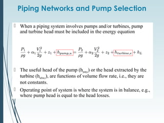 Piping Networks and Pump Selection
 When a piping system involves pumps and/or turbines, pump
and turbine head must be included in the energy equation
 The useful head of the pump (hpump,u) or the head extracted by the
turbine (hturbine,e), are functions of volume flow rate, i.e., they are
not constants.
 Operating point of system is where the system is in balance, e.g.,
where pump head is equal to the head losses.
 