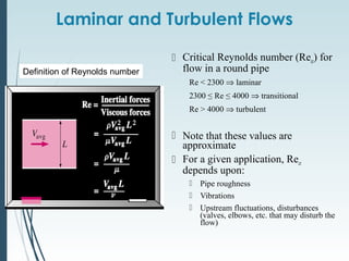 Laminar and Turbulent Flows
 Critical Reynolds number (Recr) for
flow in a round pipe
Re < 2300 ⇒ laminar
2300 ≤ Re ≤ 4000 ⇒ transitional
Re > 4000 ⇒ turbulent
 Note that these values are
approximate
 For a given application, Recr
depends upon:
 Pipe roughness
 Vibrations
 Upstream fluctuations, disturbances
(valves, elbows, etc. that may disturb the
flow)
Definition of Reynolds number
 