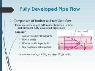 Fully Developed Pipe Flow
 Comparison of laminar and turbulent flow
There are some major differences between laminar
and turbulent fully developed pipe flows
Laminar
 Can solve exactly (Chapter 9)
 Flow is steady
 Velocity profile is parabolic
 Pipe roughness not important
It turns out that Vavg= 1/2Umax and u(r)= 2Vavg(1 - r2
/R2
)
 