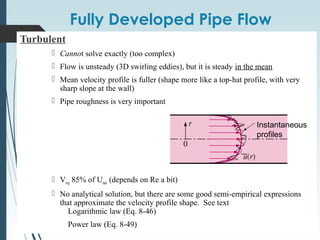 Fully Developed Pipe Flow
Turbulent
 Cannot solve exactly (too complex)
 Flow is unsteady (3D swirling eddies), but it is steady in the mean
 Mean velocity profile is fuller (shape more like a top-hat profile, with very
sharp slope at the wall)
 Pipe roughness is very important
 Vavg 85% of Umax (depends on Re a bit)
 No analytical solution, but there are some good semi-empirical expressions
that approximate the velocity profile shape. See text
Logarithmic law (Eq. 8-46)
Power law (Eq. 8-49)
Instantaneous
profiles
 