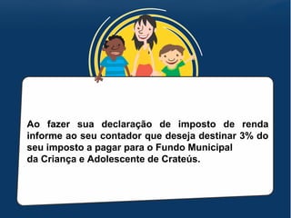 Ao fazer sua declaração de imposto de renda
informe ao seu contador que deseja destinar 3% do
seu imposto a pagar para o Fundo Municipal
da Criança e Adolescente de Crateús.
 