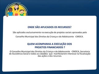 ONDE SÃO APLICADOS OS RECURSOS?
   São aplicados exclusivamente na execução de projetos sociais aprovados pelo
      Conselho Municipal dos Direitos da Criança e do Adolescente -CMDCA.


                  QUEM ACOMPANHA A EXECUÇÃO DOS
                      PROJETOS FINANCIADOS ?
O Conselho Municipal dos Direitos da Criança e do Adolescente -CMDCA, Secretaria
de Assistência Social e todos os cidadãos que manifestarem interesse na fiscalização
                               das ações e dos recursos.
 