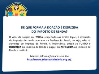 DE QUE FORMA A DOAÇÃO É DEDUZIDA
               DO IMPOSTO DE RENDA?
O valor da doação ao FMDCA, respeitados os limites legais, é deduzido
do imposto de renda apurado na Declaração Anual, ou seja, não há
aumento do Imposto de Renda. A importância doada ao FUNDO é
DEDUZIDA do Imposto de Renda a pagar, ou ACRESCIDA ao Imposto de
Renda a restituir.

                  Maiores informações acesse o Site:
               http://www.tributoacidadania.org.br/.
 
