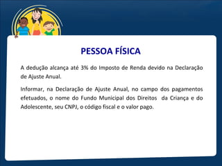 PESSOA FÍSICA
A dedução alcança até 3% do Imposto de Renda devido na Declaração
de Ajuste Anual.

Informar, na Declaração de Ajuste Anual, no campo dos pagamentos
efetuados, o nome do Fundo Municipal dos Direitos da Criança e do
Adolescente, seu CNPJ, o código fiscal e o valor pago.
 
