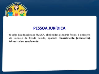 PESSOA JURÍDICA
O valor das doações ao FMDCA, obedecidas as regras fiscais, é dedutível
do Imposto de Renda devido, apurado mensalmente (estimativa),
trimestral ou anualmente.
 