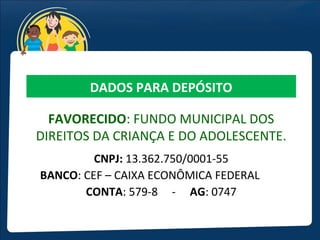 DADOS PARA DEPÓSITO

  FAVORECIDO: FUNDO MUNICIPAL DOS
DIREITOS DA CRIANÇA E DO ADOLESCENTE.
         CNPJ: 13.362.750/0001-55
BANCO: CEF – CAIXA ECONÔMICA FEDERAL
       CONTA: 579-8 - AG: 0747
 