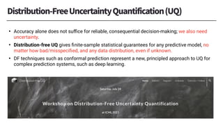 • Accuracy alone does not suﬃce for reliable, consequential decision-making; we also need
uncertainty.
• Distribution-free UQ gives ﬁnite-sample statistical guarantees for any predictive model, no
matter how bad/misspeciﬁed, and any data distribution, even if unknown.
• DF techniques such as conformal prediction represent a new, principled approach to UQ for
complex prediction systems, such as deep learning.
 