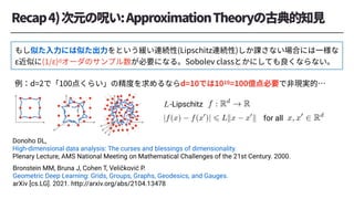 Bronstein MM, Bruna J, Cohen T, Veličković P.
Geometric Deep Learning: Grids, Groups, Graphs, Geodesics, and Gauges.
arXiv [cs.LG]. 2021. http://arxiv.org/abs/2104.13478
for all
<latexit sha1_base64="NqBYbofjRLhsRuy5gs3o5FfAjVo=">AAAConichVG7SgNBFD1Z3/EVtRFECEbFKkwkqKQK2ohVHkaFJIbddRKX7IvdSUCDlZ0/YGGlYCF2WvgBNv6ART5BLBVsLLzZLAQN6l1m58yZe+6cmavYuuYKxpoBqae3r39gcCg4PDI6Nh6amNxxrZqj8pxq6Zazp8gu1zWT54QmdL5nO1w2FJ3vKtWN1v5unTuuZpnb4sjmRUOumFpZU2VBVCk0W04UDFkcKkojc7J/EC4IK9whSqEIizIvwt0g5oMI/EhZoQcUcAALKmowwGFCENYhw6UvjxgYbOKKaBDnENK8fY4TBElboyxOGTKxVfpXaJX3WZPWrZqup1bpFJ2GQ8owFtgzu2Fv7Indshf2+Wuthlej5eWIZqWt5XZp/Gw6+/GvyqBZ4LCj+tOzQBlrnleNvNse07qF2tbXj8/fsonMQmORXbFX8n/JmuyRbmDW39XrNM9c/OFHIS/0YtSg2M92dIOd5WhsJRpPxyPJdb9Vg5jBHJaoH6tIYhMp5Kj+KW5wh3tpXtqS0lK2nSoFfM0UvoVU+AKNf5vS</latexit>
f : Rd
! R
<latexit sha1_base64="bLp7Jqe5Ke+bRuLIs0xt/zwFMHo=">AAACmnichVHLLgRBFD3T3u9BJBIWExOPhUxqRBCrCRtiM8a8EsOkuxUq+pXumgk68wN+wMKKxAIf4ANs/ICFTxBLEhsLd3o6EQS3U12nTt1z61RdzTGEJxl7jChNzS2tbe0dnV3dPb190f6BvGdXXJ3ndNuw3aKmetwQFs9JIQ1edFyumprBC9rBcn2/UOWuJ2wrK48cvmWqe5bYFboqiSpHhw6nDydjJWHFSqYq9zXNz9S2d8rROEuwIGI/QTIEcYSRtqO3KGEHNnRUYILDgiRsQIVH3yaSYHCI24JPnEtIBPscNXSStkJZnDJUYg/ov0erzZC1aF2v6QVqnU4xaLikjGGcPbAr9sLu2Q17Yu+/1vKDGnUvRzRrDS13yn0nwxtv/6pMmiX2P1V/epbYxULgVZB3J2Dqt9Ab+urx6cvGYmbcn2AX7Jn8n7NHdkc3sKqv+uU6z5z94UcjL/Ri1KDk93b8BPmZRHIuMbs+G08tha1qxwjGMEX9mEcKK0gjR/V9nOMaN8qosqSsKmuNVCUSagbxJZTsB6MZmAU=</latexit>
x, x0
2 Rd
-Lipschitz
<latexit sha1_base64="VAwN9BEfNuoROOZ0f78ZUuUItlA=">AAACqHichVFNLwNRFD0d39/FRmIz0fhM2ryKIFYNGwuL+qgSFZkZr0y8zoyZ16a0fgB/wMKKxEIsLLG28Qcs/ASxJLGxcDudRBDcybx73nn33Dlvru4I05OMPYaUmtq6+obGpuaW1rb2jnBn17Jn512Dpwxb2O6KrnlcmBZPSVMKvuK4XMvpgqf1nZnKebrAXc+0rSW55/D1nLZlmVnT0CRRG+FIOTtUHI7SMjhcVjOC73pCs6Q6p2bKajFaHKRMVSzG/FB/gngAIggiaYevkcEmbBjIIwcOC5KwgAaPnjXEweAQt44ScS4h0z/nOEAzafNUxalCI3aH1i3arQWsRftKT89XG/QVQa9LShX97IFdsBd2zy7ZE3v/tVfJ71HxskdZr2q5s9Fx1LP49q8qR1li+1P1p2eJLCZ9ryZ5d3ymcgujqi/sH78sTi30lwbYGXsm/6fskd3RDazCq3E+zxdO/vCjkxf6YzSg+Pdx/ATLo7H4eGxsfiySmA5G1Yhe9GGI5jGBBGaRRIr6H+IKN7hVRpSkklZWq6VKKNB040so+gci3ZxP</latexit>
|f(x) f(x0
)| 6 Lkx x0
k
<latexit sha1_base64="+ZiSkRyCDmMX1dfLuFjrVp2j6hw=">AAAChHichVG7SgNBFD1ZNcZ31EawCQbFQsJE4wMLCdpYWJjERCGK7K6TOLjZXXYngRj8AW0VCysFC/ED/AAbf8AinyCWEWwsvNksiAb1LrNz5sw9d87M1WxDuJKxekDp6OwKdod6evv6BwaHwsMjOdcqOzrP6pZhOTua6nJDmDwrhTT4ju1wtaQZfFs7Wmvub1e44wrL3JJVm++V1KIpCkJXJVGpjf1wlMWYF5F2EPdBFH5sWuEH7OIAFnSUUQKHCUnYgAqXvjziYLCJ20ONOIeQ8PY5TtBL2jJlccpQiT2if5FWeZ81ad2s6XpqnU4xaDikjGCSPbM71mBP7J69sI9fa9W8Gk0vVZq1lpbb+0OnY5n3f1UlmiUOv1R/epYoYMnzKsi77THNW+gtfeX4spFZTk/WptgNeyX/16zOHukGZuVNv03x9NUffjTyQi9GDYr/bEc7yM3G4guxRCoRTa76rQphHBOYpn4sIol1bCJL9TnOcI4LJajMKHPKfCtVCfiaUXwLZeUTeMOPzA==</latexit>
L
Donoho DL,
High-dimensional data analysis: The curses and blessings of dimensionality.
Plenary Lecture, AMS National Meeting on Mathematical Challenges of the 21st Century. 2000.
 