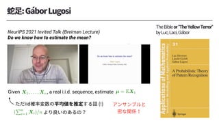 Given , a real i.i.d. sequence, estimate
TheBibleor"TheYellowTerror"
byLuc,Laci,Gábor
NeurIPS 2021 Invited Talk (Breiman Lecture)
Do we know how to estimate the mean?
<latexit sha1_base64="3NbZouAktoxRn4pfXQgJR8+DKAA=">AAACnHichVG7SgNREJ2s7/hI1EJBkGBQLCTMRo3GStRCECE+EgNJCLubm7i4L3ZvAhr8AX/AwkrFQtTaD7DxByzyCWKpYGPh7GZFLBJnuXtnzsyZe+4d2dJUhyM2AkJHZ1d3T29fsH9gcCgUHh7JOGbVVlhaMTXTzsqSwzTVYGmuco1lLZtJuqyxA/lo3c0f1JjtqKaxz48tVtCliqGWVUXiBBXDY3lZr2dPi+JcvmRyZ84PKRPFGCYWk/MYwdgiikvJJDmIieX5eEQkx7Uo+JYyw4+QhxKYoEAVdGBgACdfAwkc+nIgAoJFWAHqhNnkqV6ewSkEiVulKkYVEqFH9K9QlPNRg2K3p+OxFTpFo2UTMwLT+IK3+I7PeIev+NWyV93r4Wo5pl1ucplVDJ2N733+y9Jp53D4y2qrmUMZlj2tKmm3PMS9hdLk107O3/dWdqfrM3iFb6T/Ehv4RDcwah/KzQ7bvWijRyYt9GI0oJ8pRFo7mXhMTMQWdhaiq2v+qHphAqZgluaxBKuwCSlIe7qu4R4ehElhQ9gStpulQsDnjMIfEzLfLdyZlw==</latexit>
X1, . . . , Xn
<latexit sha1_base64="luqROJ+77OljeLhhMh6h7Ajj7RY=">AAACo3ichVFNSxtRFD1O/aq2JtqNUJDBkOIq3PEjmkJBLAXBjUajARPCvPGpg/PFzEvADtl15R/owlULXbQuW/AHuPEPuPAniEsFNy56ZxIpLrR3ePPOO++e+857VwSOHSmiyx7tRW9f/8Dgy6HhV69HMtnRsc3Ib4aWrFi+44dVYUbSsT1ZUbZyZDUIpekKR26Jg4/J/lZLhpHtexvqMJB119zz7F3bMhVTjexETbhxzW229Q96zTXVvhDxp7aesNV2w2hkc1Sg4lxphnQqzJExXyoxICouzEzrBoMkcujGqp89RQ078GGhCRcSHhRjByYi/rZhgBAwV0fMXMjITvcl2hhibZOzJGeYzB7wf49X213W43VSM0rVFp/i8AhZqSNPF/STbuicTuiK7p+sFac1Ei+HPIuOVgaNzNH4+t1/VS7PCvv/VM96VtjFQurVZu9ByiS3sDr61uevN+vvy/n4HX2na/b/jS7pjG/gtW6tH2uyfPyMH8Fe+MW4QQ9d0J8Gm9MFo1iYXZvNLS51WzWIt5jEFPdjHotYxioqXP8LfuE3/mh5bUUraxudVK2nq3mDR6HV/wJh+5ws</latexit>
µ = EX1
<latexit sha1_base64="ve2fKPQE43VaTVIusM8fwhBZiOg=">AAACqHichVG7ThtBFD1sSHjkgZM0SDQrLBBJ4dzlYTASEgpNSvMwdoSJtbsZYMS+tDu2MCt/APwARapEokApKIGaJj9AwScgSpBoKHJ37ShKAbmr2Tlz5p47Z+ZagSMjRXTZpT3pfvqsp7ev//mLl68GMq/frEZ+PbRFyfYdP6xYZiQc6YmSksoRlSAUpms5omxtLyT75YYII+l7K6oZiHXX3PTkhrRNxVQtk60qsaMi1XTEWDWqu7VYzhmtL55etdy40qrJdx+SLMpRfqowQTrlpsiYLhQYEOVnJsZ1g0ESWXSi6GdOUMVX+LBRhwsBD4qxAxMRf2swQAiYW0fMXMhIpvsCLfSzts5ZgjNMZrf5v8mrtQ7r8TqpGaVqm09xeISs1DFCF3REN/SLftIV3T9YK05rJF6aPFttrQhqA/uDy3f/Vbk8K2z9VT3qWWEDM6lXyd6DlEluYbf1jd2Dm+XZpZF4lH7QNfv/Tpd0zjfwGrf24aJY+vaIH4u98Itxg/50QX8YrI7njHxucnEyO/+x06peDGEYY9yPaczjE4oocf09HOMUZ9p7raiVtc/tVK2ro3mLf0KzfgMt4J6c</latexit>
(
Pn
i=1 Xi)/n
 