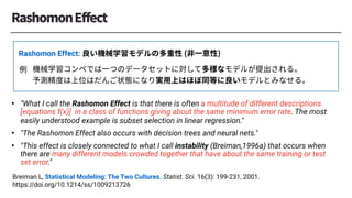 Breiman L, Statistical Modeling: The Two Cultures. Statist. Sci. 16(3): 199-231, 2001.
https://doi.org/10.1214/ss/1009213726
• "What I call the Rashomon Effect is that there is often a multitude of different descriptions
[equations f︎(x)] in a class of functions giving about the same minimum error rate. The most
easily understood example is subset selection in linear regression."
• "The Rashomon Effect also occurs with decision trees and neural nets."
• "This effect is closely connected to what I call instability (Breiman,1996a) that occurs when
there are many different models crowded together that have about the same training or test
set error."
Rashomon Effect:
 
