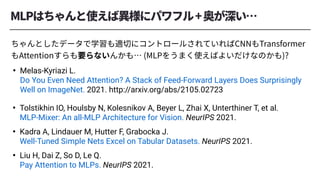 • Tolstikhin IO, Houlsby N, Kolesnikov A, Beyer L, Zhai X, Unterthiner T, et al.
MLP-Mixer: An all-MLP Architecture for Vision. NeurIPS 2021.
• Kadra A, Lindauer M, Hutter F, Grabocka J.
Well-Tuned Simple Nets Excel on Tabular Datasets. NeurIPS 2021.
• Liu H, Dai Z, So D, Le Q.
Pay Attention to MLPs. NeurIPS 2021.
• Melas-Kyriazi L.
Do You Even Need Attention? A Stack of Feed-Forward Layers Does Surprisingly
Well on ImageNet. 2021. http://arxiv.org/abs/2105.02723
 