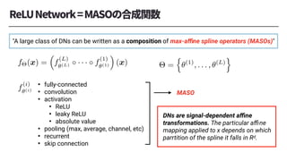 <latexit sha1_base64="9hP3p02sWXHHDzXWLshlHDq6Jj0=">AAAC7nichVFNa9RQFD1NrdapOmPdCG6CQ2VmM7yUYotQKLpx4aJf0xaaNiSvLzOP5ovkzdAa8gf8AboQEQVB8Qf4A9y4c+WiP6F02YqbUr3JpJRarDck79zz7rk5710n8mSiGNsb0oavjFy9Nnq9Mnbj5q1q7fb4ShL2Yi7aPPTCeM2xE+HJQLSVVJ5Yi2Jh+44nVp3tJ/n+al/EiQyDZbUbiQ3f7gTSldxWRFk16Vrmclcou2E6frqTNfVZ3fSEqxoVdzNtPGtmVmqqvGCQZbrJZcx1cytUSYnzQuNcIWVZxYxlp6uap42tWp21WBH6RWCUoI4y5sPaF5jYQgiOHnwIBFCEPdhI6FmHAYaIuA2kxMWEZLEvkKFC2h5VCaqwid2mb4ey9ZINKM97JoWa0188emNS6phgP9gndsi+sc9snx3/s1da9Mi97NLqDLQisqov7i79+q/Kp1Whe6a61LOCi5nCqyTvUcHkp+ADff/5q8OlR4sT6QP2nh2Q/3dsj32lEwT9I/5hQSy+vsSPQ17oxmhAxt/juAhWJlvGw9bUwlR97nE5qlHcw300aB7TmMNTzKNN/b/jJ07wW4u0l9ob7e2gVBsqNXdwLrSPfwCSMriX</latexit>
f⇥(x) =
⇣
f
(L)
✓(L) · · · f
(1)
✓(1)
⌘
(x)
<latexit sha1_base64="up8ecpPgYfR7pYjRae+QJ3x7AHo=">AAACvHicSyrIySwuMTC4ycjEzMLKxs7BycXNw8vHLyAoFFacX1qUnBqanJ+TXxSRlFicmpOZlxpaklmSkxpRUJSamJuUkxqelO0Mkg8vSy0qzszPCympLEiNzU1Mz8tMy0xOLAEKxQuYx4RkpJYkKtgqxOSkppXEVMeUgPhx1RqGmrU6MSn5JcU6cCEfzdqYosz0jJKY2ngBZQM9AzBQwGQYQhnKDFAQkC+wnSGGIYUhnyGZoZQhlyGVIY+hBMjOYUhkKAbCaAZDBgOGAqBYLEM1UKwIyMoEy6cy1DJwAfWWAlWlAlUkAkWzgWQ6kBcNFc0D8kFmFoN1JwNtyQHiIqBOBQZVg6sGKw0+G5wwWG3w0uAPTrOqwWaA3FIJpJMgelML4vm7JIK/E9SVC6RLGDIQuvC6uYQhjcEC7NZMoNsLwCIgXyRD9JdVTf8cbBWkWq1msMjgNdD9Cw1uGhwG+iCv7Evy0sDUoNl43JMEdAswxIARZIgeHZiMMCM9QzM9k0ATZQcnaFRxMEgzKDFoAOPDnMGBwYMhgCEUaP5chsMMZxjOMtkxpTBlM+VClDIxQvUIM6AApjIALx+l6g==</latexit>
⇥ =
n
✓(1)
, . . . , ✓(L)
o
<latexit sha1_base64="CrSrBbNDDRBNHbWah4z26wv6p/I=">AAACm3ichVHLSsNAFD2N73dVEEEEsVTqpkxFVFyJbkRc9GFVsLUkcaqDaRKSaUFjf8AfcOFKwYXo3g9w4w+46CeISwU3LrxNA6LFekNyz5y55+bMXM02hCsZq4WUtvaOzq7unt6+/oHBofDwyLZrlR2dZ3XLsJxdTXW5IUyelUIafNd2uFrSDL6jHa/V93cq3HGFZW7JE5vnS+qhKYpCVyVRhfBYseDl5BGX6r4XE7PVaiMVwhEWZ35MNYNEACIIImmFH5DDASzoKKMEDhOSsAEVLj17SIDBJi4PjziHkPD3OaroJW2ZqjhVqMQe0/eQVnsBa9K63tP11Tr9xaDXIeUUouyZ3bI39sTu2Av7/LOX5/eoezmhrDW03C4MnY9nPv5VlShLHH2rWnqWKGLJ9yrIu+0z9VPoDX3l9OIts5yOejPsmr2S/ytWY490ArPyrt+kePqyhR+NvNCN0YASv8fRDLbn4omF+HxqPrKyGoyqGxOYRozmsYgVrCOJLPU/wzXucK9MKmvKhrLZKFVCgWYUP0LJfgF7g5jS</latexit>
f
(i)
✓(i)
• fully-connected
• convolution
• activation
• ReLU
• leaky ReLU
• absolute value
• pooling (max, average, channel, etc)
• recurrent
• skip connection
MASO
DNs are signal-dependent aﬃne
transformations. The particular aﬃne
mapping applied to x depends on which
parrtition of the spline it falls in Rd.
"A large class of DNs can be written as a composition of max-aﬃne spline operators (MASOs)"
 