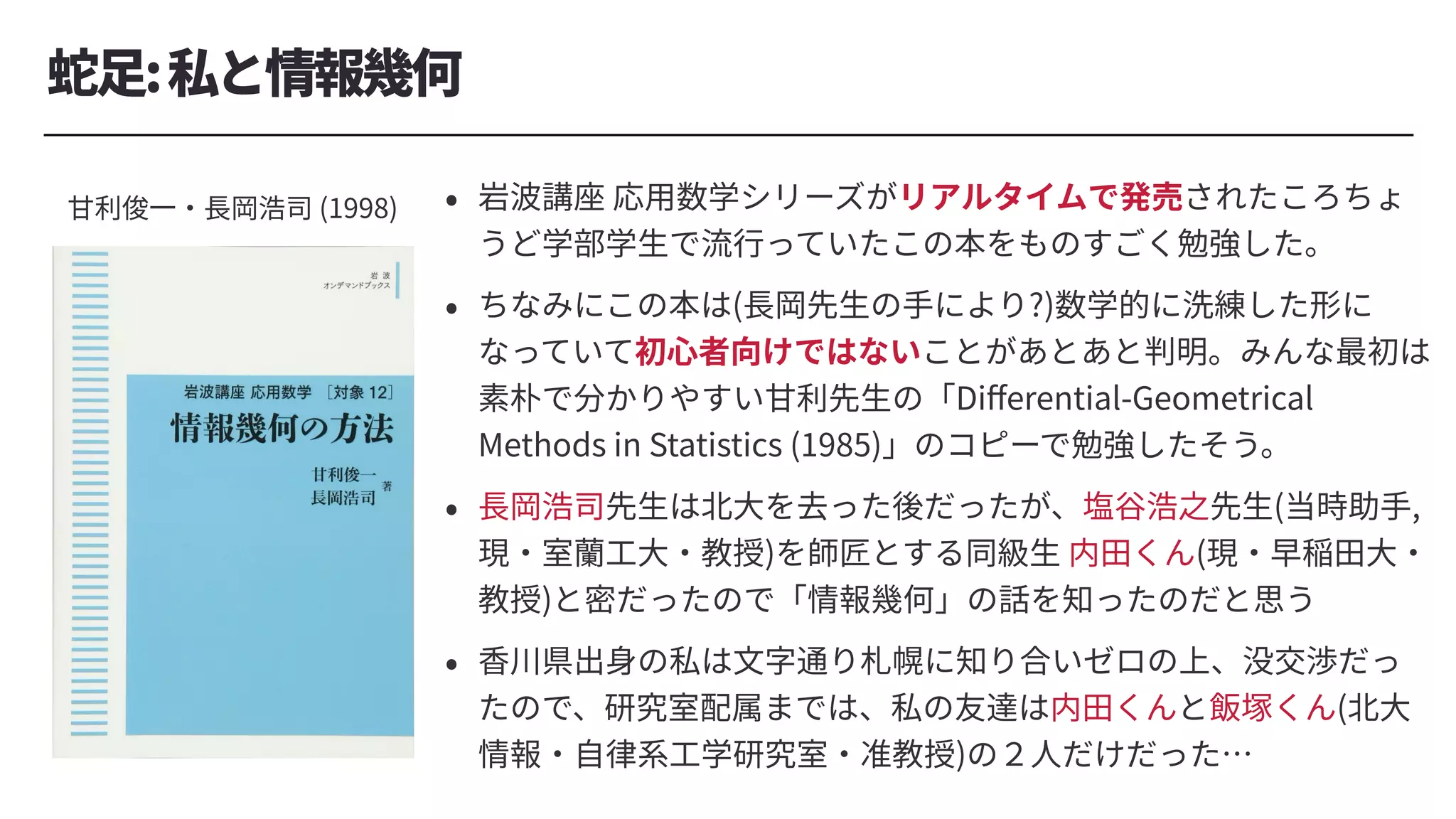 蛇⾜:私と情報幾何
⽢利俊⼀・⻑岡浩司 (1998) • 岩波講座 応⽤数学シリーズがリアルタイムで発売されたころちょ
うど学部学⽣で流⾏っていたこの本をものすごく勉強した。
• ちなみにこの本は(⻑岡先⽣の⼿により?)数学的に洗練した形に
なっていて初⼼者向けではないことがあとあと判明。みんな最初は
素朴で分かりやすい⽢利先⽣の「Diﬀerential-Geometrical
Methods in Statistics (1985)」のコピーで勉強したそう。
• ⻑岡浩司先⽣は北⼤を去った後だったが、塩⾕浩之先⽣(当時助⼿,
現・室蘭⼯⼤・教授)を師匠とする同級⽣ 内⽥くん(現・早稲⽥⼤・
教授)と密だったので「情報幾何」の話を知ったのだと思う
• ⾹川県出⾝の私は⽂字通り札幌に知り合いゼロの上、没交渉だっ
たので、研究室配属までは、私の友達は内⽥くんと飯塚くん(北⼤
情報・⾃律系⼯学研究室・准教授)の２⼈だけだった…
 