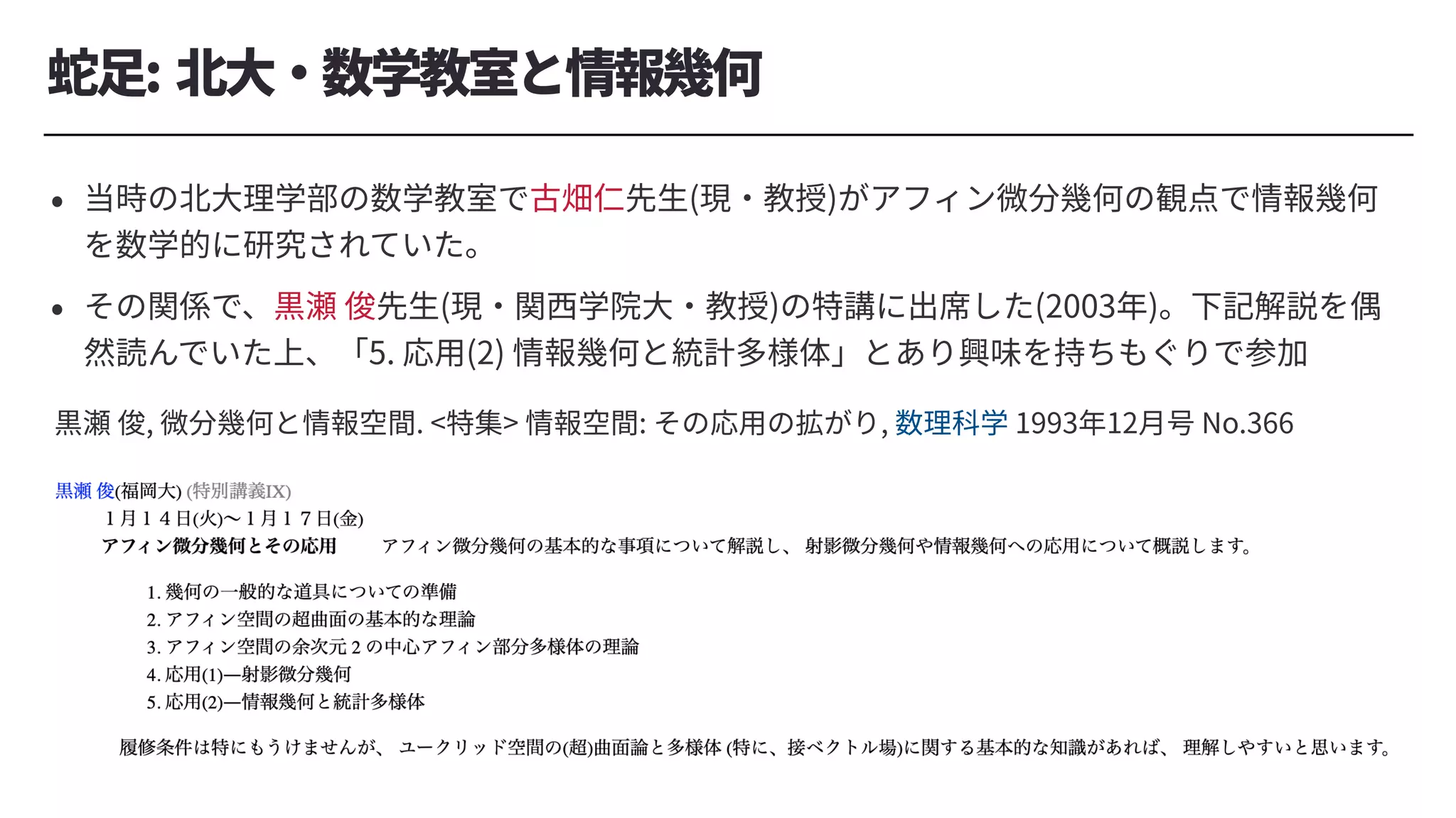 蛇⾜: 北⼤・数学教室と情報幾何
• 当時の北⼤理学部の数学教室で古畑仁先⽣(現・教授)がアフィン微分幾何の観点で情報幾何
を数学的に研究されていた。
• その関係で、黒瀬 俊先⽣(現・関⻄学院⼤・教授)の特講に出席した(2003年)。下記解説を偶
然読んでいた上、「5. 応⽤(2) 情報幾何と統計多様体」とあり興味を持ちもぐりで参加
黒瀬 俊, 微分幾何と情報空間. <特集> 情報空間: その応⽤の拡がり, 数理科学 1993年12⽉号 No.366
 