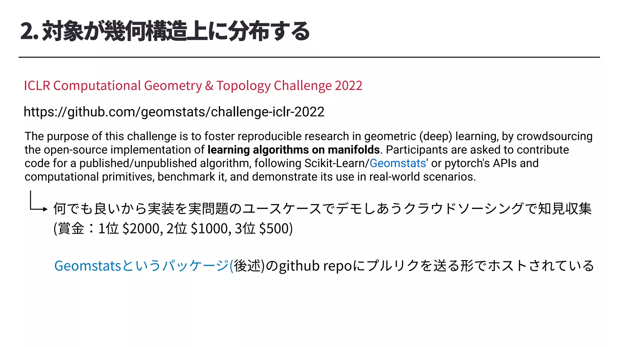 2.対象が幾何構造上に分布する
ICLR Computational Geometry & Topology Challenge 2022
https://github.com/geomstats/challenge-iclr-2022
The purpose of this challenge is to foster reproducible research in geometric (deep) learning, by crowdsourcing
the open-source implementation of learning algorithms on manifolds. Participants are asked to contribute
code for a published/unpublished algorithm, following Scikit-Learn/Geomstats' or pytorch's APIs and
computational primitives, benchmark it, and demonstrate its use in real-world scenarios.
何でも良いから実装を実問題のユースケースでデモしあうクラウドソーシングで知⾒収集
(賞⾦：1位 $2000, 2位 $1000, 3位 $500)
Geomstatsというパッケージ(後述)のgithub repoにプルリクを送る形でホストされている
 