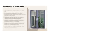 ADVANTAGES Of 40MM SERIES
• Light Weight Sections of ranging from 1.0 to 1.6mm
Thk.
• Single Point as well as Multi Point Locks can be
provided with single / double tongue handle. Multi Point
comes with 2 Point Locking.
• Transmission rod comes with sizes from 600mm to
1200mm in order to decide on locking point.
• Hardware's compatible with PROWIN section which
increases the efficiency of the windows.
• Mortise locks with one side knob and the other side
with key lock can be provided to doors.
• Double openable with flying mullion provides 100%
opening without any obstruction.
 