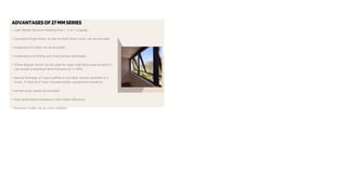 ADVANTAGESOF27 MMSERIES
• Light Weight Sections Ranging from 1.2 to 1.4 gauge.
• Concealed Single Point, as well as Multi Point Locks, can be provided.
• Integrated Fly mesh can be provided.
• Combination of Sliding with fixed portion developed.
• 27mm Regular Series can be used for major high Rise projects where it
can sustain a maximum Wind Pressure of 1.5 KPA.
• Special Drainage (Z-Type) outflow is provided. System available in 2
Track, 3 Track & 4 Track. Provides better sound/heat insulation.
• Handle locks cannot be provided.
• High performance hardware's with better efficiency.
• Maximum height can go Upto 2200mm
 