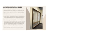 LIMITATIONSOF 27MM SERIES
• Maximum shutter size can go up to 1200X2200 mm.
• Maximum glass thickness would be 18mm Thk With
Double Glazed.
• 27mm regular series windows can be installed where
it can suffice a maximum of 1.5 KPA wind pressure.
• Concealed single-point lock, there is no height
restriction but for concealed multi-point lock we need
to provide at least 300 mm space from top & bottom
and also depends on the height of the window. Upon
these we can decide on 3 point / 4 point locking.
• Handle locks are not recommended for this series.
 