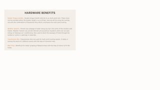 HARDWARE BENEFITS
Double Tongue Handle:- Double tongue handle referred to as multi point lock. These locks
can be provided where the shutter height is up to 8 feet, here we will be using the Locking
rod with the combination of Polyamide Strip which constitutes the multi point locking.
Weather Sealant:- Prevent any seepage of water along any hair-line joints of the shutters and
frames. Weather Sealant can provide thermal and acoustical insulation where we can save
energy on heating & air conditioning. Also used to block the passage of fluids through the
surface or joints or openings in materials.
Transmission Bar:-Transmission bars are used for multi point locking system. It helps in
locking the latch at 2 different points with the help of transition rods.
Rawl Plug :-Beneficial for better gripping of Wood Screws with the help of silicon to fix the
frame.
 