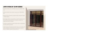 LIMITATIONSOF 35 MM SERIES
• Maximum shutter size in windows can go up to 600X1500
mm.
• Maximum shutter size in Doors can go up to 1000X2400
mm.
• Maximum glass thickness would be 24mm Thk Either Single
/ Double Glazed.
• Butt Hinges without a stay will be a case of accidents due to
the overflow swing movement of shutters in which the
hinges may tend to collapse.
• Limited to provide the Flymesh shutters with a combination
of inside opening windows.
• Inside opening of windows and doors lack on providing with
add on profile as the clip tends on outer and we need to
have a Z-Shutter section to overcome this.
 