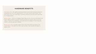 HARDWARE BENEFITS
Anti Capillary Pad:- Anti-capillary pads are provided to prevent water from going away from
the exposed track part to the unexposed part. It will restrict the free flow of water in the
entire width of the track. It also helps in preventing infiltration of air/dust when the window
is in a closed position.
Weather Sealant:- Prevent any seepage of water along any hair-line joints of the shutters and
frames. Weather Sealant can provide thermal and acoustical insulation where we can save
energy on heating & air conditioning. Also used to block the passage of fluids through the
surface or joints or openings in materials.
Shutter Corner Cleat :-For better angular joints of the Frame without any impact of the
screws directly on the walls of the frame, which provides a high strength with respect to
angular joints.
 