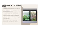 ADVANTAGES Of 35 MM SLIM
SERIES
• Light Weight Sections ranging from 1.4 to 1.6mm Thick.
• Single Point, as well as Multi Point Locks, can be
provided. Multi Point comes with 4-point locking where
depends on the shutter height.
• Fly mesh can be provided with a newly developed Fly
mesh shutter and can be provided inside only.
• Combination of Sliding with fixed portion developed.
• Slim series with reinforcement can be used for major
high-rise projects where it can sustain a maxim. Wind
pressure of 2.5 KPA.
• Special drainage (Z-Type) outflow is provided.
• System available in 2 Track, 3 Track & 4 Track.
 